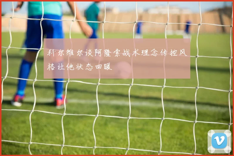 科尔维尔谈阿隆索战术理念传控风格让他状态回暖
