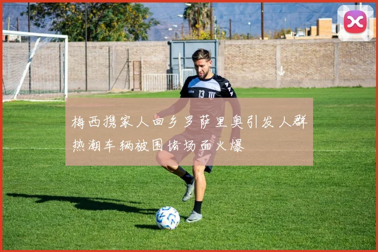梅西携家人回乡罗萨里奥引发人群热潮车辆被围堵场面火爆