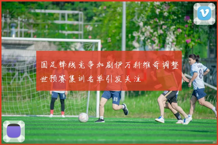 国足锋线竞争加剧伊万科维奇调整世预赛集训名单引发关注