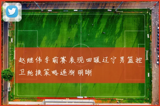 赵继伟季前赛表现回暖辽宁男篮控卫轮换策略逐渐明晰
