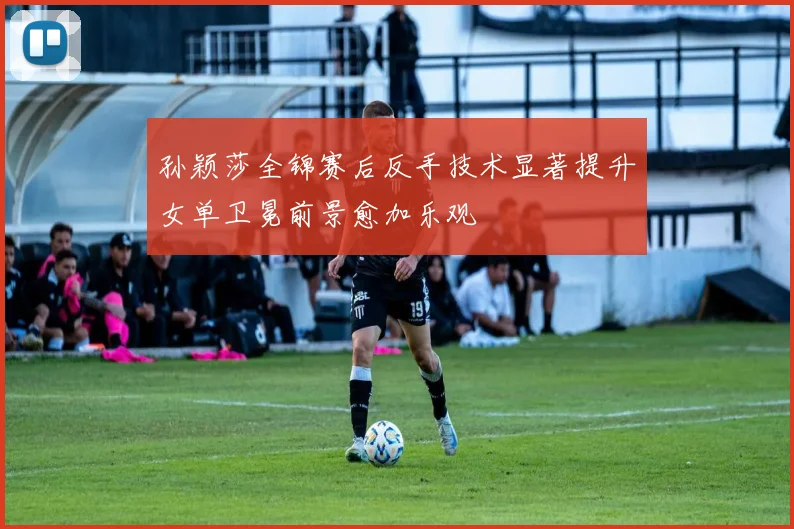 孙颖莎全锦赛后反手技术显著提升女单卫冕前景愈加乐观